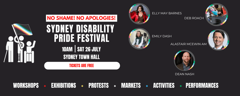 A black panel with writing on it and pictures. There is a clipart of three people with mobility aids holding the disability pride flag aloft. The text in black, white and red says "No shame! No apologies!: Sydney Disabiltiy pride festival. 10am Sat 26 July Sydney Town Hall: Tickets are free. Workshops, Exhibitions, protests, Markets, Activities, performances" Four persons are pictured against the background of the disability pride flag. 3 women are pictured and two men. four are headshots and one is a woman hanging from a pole. They have names: Elly May Barnes, Deb Roach Emily Dash, Alistair MCEWIN AM and Dean Nash" 